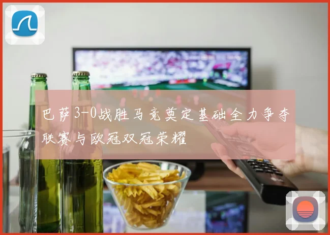 巴萨3-0战胜马竞奠定基础全力争夺联赛与欧冠双冠荣耀