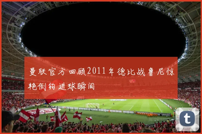 曼联官方回顾2011年德比战鲁尼惊艳倒钩进球瞬间