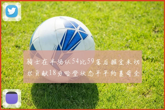 骑士在半场以54比59落后掘金米切尔贡献18分哈登状态平平约基奇全能表现