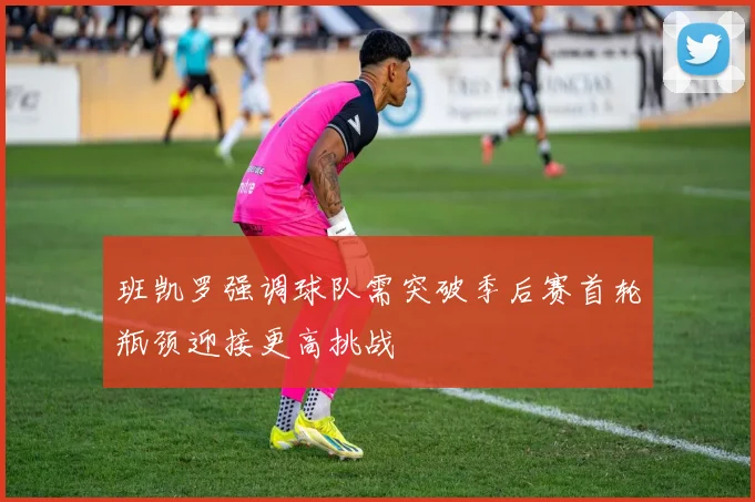 班凯罗强调球队需突破季后赛首轮瓶颈迎接更高挑战