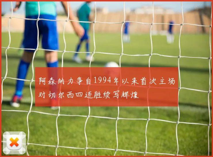 阿森纳力争自1994年以来首次主场对切尔西四连胜续写辉煌