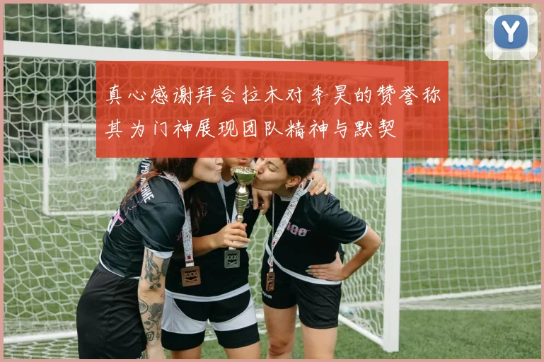 真心感谢拜合拉木对李昊的赞誉称其为门神展现团队精神与默契