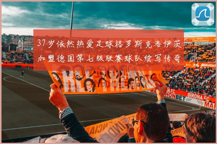 37岁依然热爱足球格罗斯克洛伊茨加盟德国第七级联赛球队续写传奇