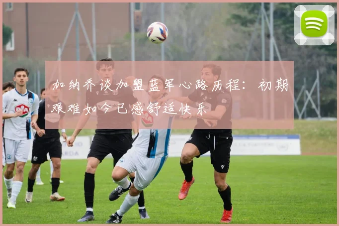 加纳乔谈加盟蓝军心路历程：初期艰难如今已感舒适快乐