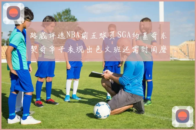 路威评选NBA前五球员SGA约基奇东契奇华子表现出色文班还需时间磨练