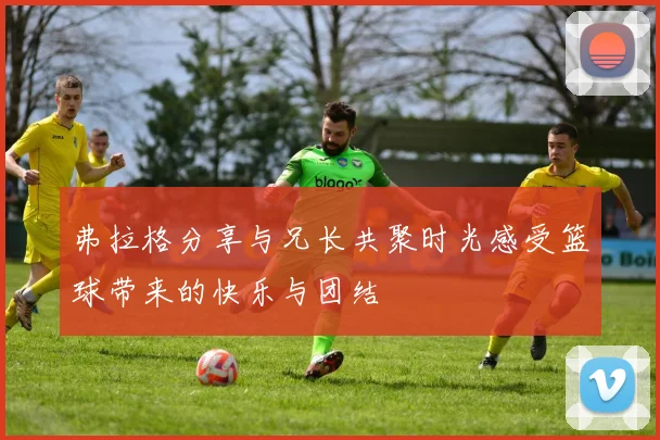 弗拉格分享与兄长共聚时光感受篮球带来的快乐与团结
