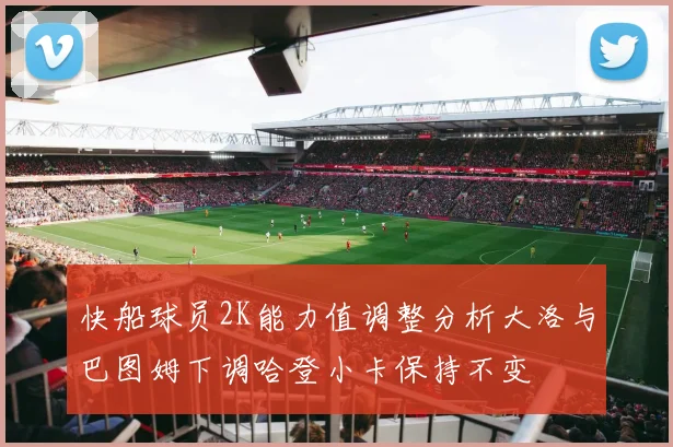 快船球员2K能力值调整分析大洛与巴图姆下调哈登小卡保持不变