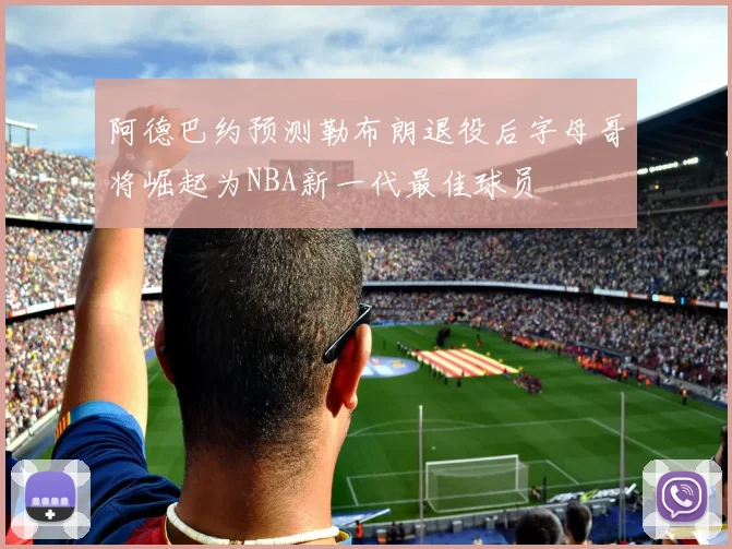 阿德巴约预测勒布朗退役后字母哥将崛起为NBA新一代最佳球员
