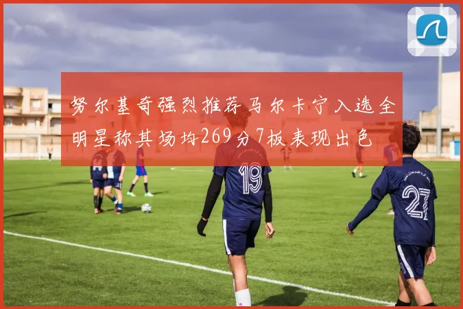 努尔基奇强烈推荐马尔卡宁入选全明星称其场均269分7板表现出色