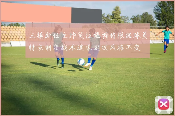 三镇新任主帅莫拉强调将根据球员特点制定战术追求进攻风格不变
