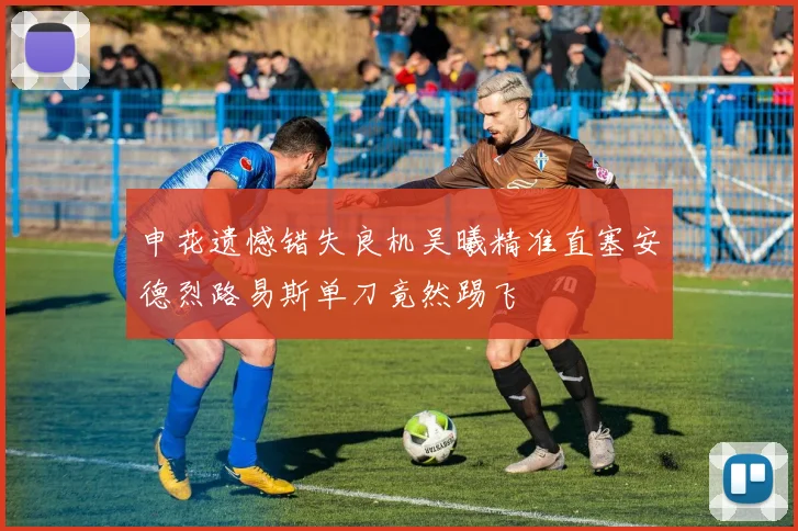 申花遗憾错失良机吴曦精准直塞安德烈路易斯单刀竟然踢飞
