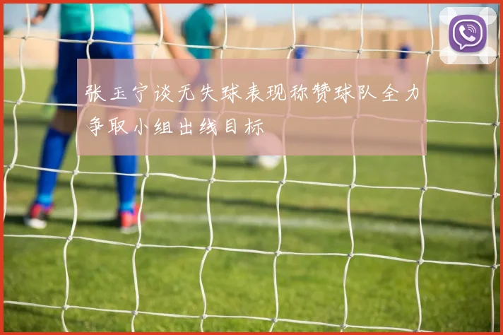 张玉宁谈无失球表现称赞球队全力争取小组出线目标