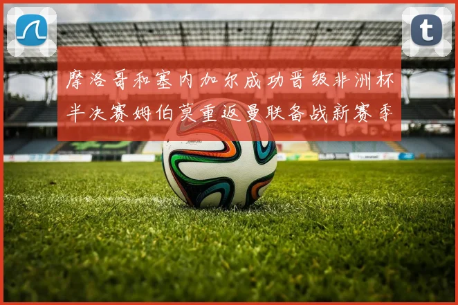 摩洛哥和塞内加尔成功晋级非洲杯半决赛姆伯莫重返曼联备战新赛季