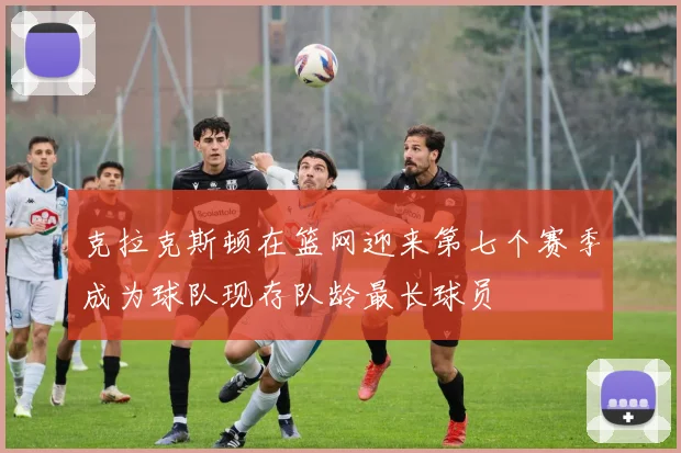 克拉克斯顿在篮网迎来第七个赛季成为球队现存队龄最长球员