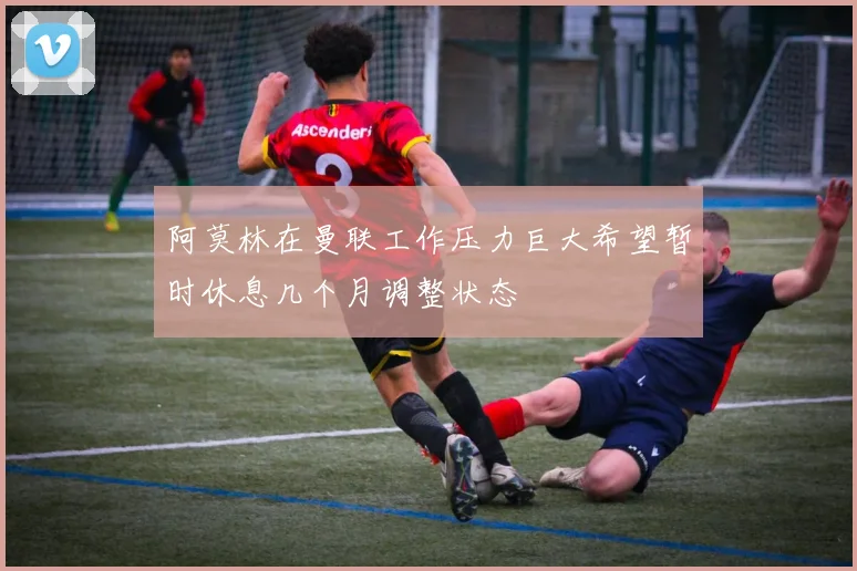 阿莫林在曼联工作压力巨大希望暂时休息几个月调整状态