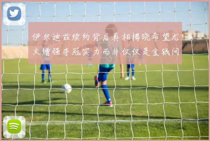 伊尔迪兹续约背后真相揭晓希望尤文增强夺冠实力而非仅仅是金钱问题